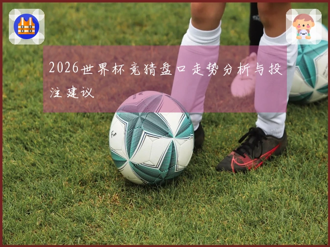 2026世界杯竞猜盘口走势分析与投注建议