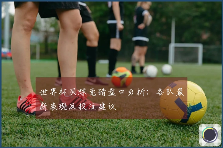 世界杯买球竞猜盘口分析：各队最新表现及投注建议